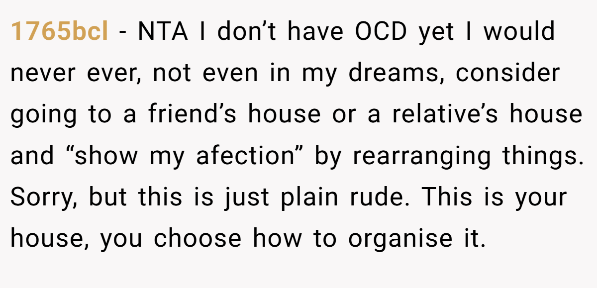 1765bcl − NTA I don’t have OCD yet I would never ever, not even in my dreams, consider going to a friend’s house or a relative’s house and “show my afection” by rearranging things. Sorry, but this is just plain rude. This is your house, you choose how to organise it.