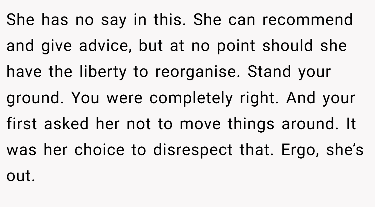 She has no say in this. She can recommend and give advice, but at no point should she have the liberty to reorganise. Stand your ground. You were completely right. And your first asked her not to move things around. It was her choice to disrespect that. Ergo, she’s out.