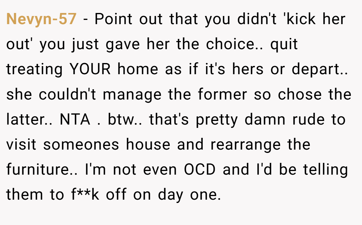 Nevyn-57 − Point out that you didn't 'kick her out' you just gave her the choice.. quit treating YOUR home as if it's hers or depart.. she couldn't manage the former so chose the latter.. NTA . btw.. that's pretty damn rude to visit someones house and rearrange the furniture.. I'm not even OCD and I'd be telling them to f**k off on day one.
