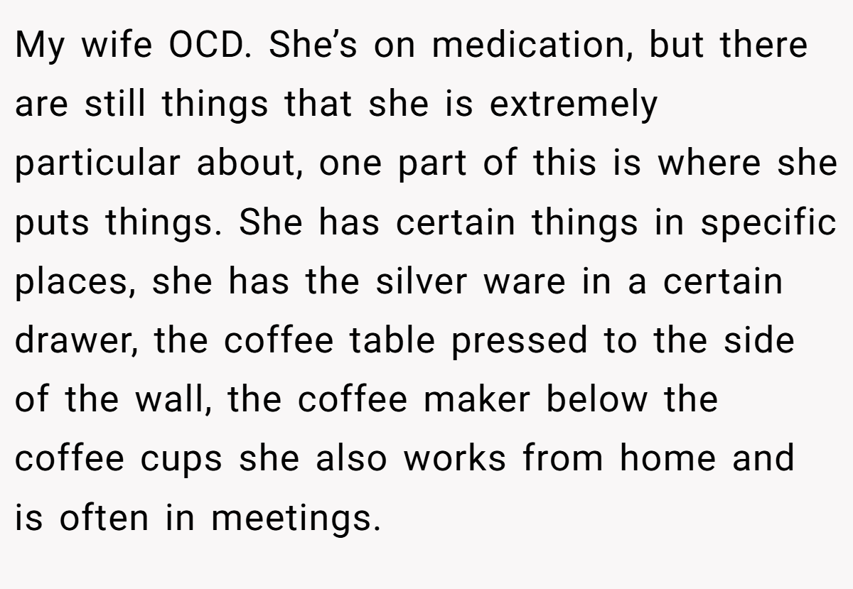 My wife OCD. She’s on medication, but there are still things that she is extremely particular about, one part of this is where she puts things. She has certain things in specific places, she has the silver ware in a certain drawer, the coffee table pressed to the side of the wall, the coffee maker below the coffee cups she also works from home and is often in meetings.