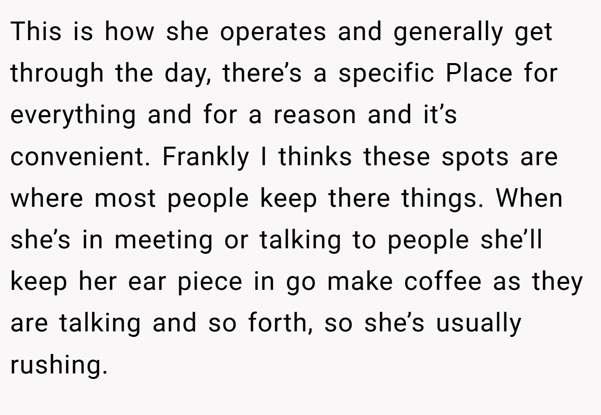 This is how she operates and generally get through the day, there’s a specific Place for everything and for a reason and it’s convenient. Frankly I thinks these spots are where most people keep there things. When she’s in meeting or talking to people she’ll keep her ear piece in go make coffee as they are talking and so forth, so she’s usually rushing.