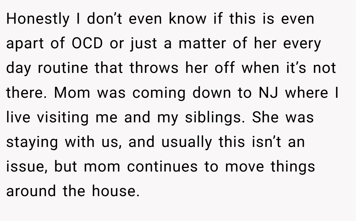 Honestly I don’t even know if this is even apart of OCD or just a matter of her every day routine that throws her off when it’s not there. Mom was coming down to NJ where I live visiting me and my siblings. She was staying with us, and usually this isn’t an issue, but mom continues to move things around the house.