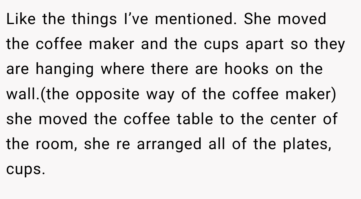 Like the things I’ve mentioned. She moved the coffee maker and the cups apart so they are hanging where there are hooks on the wall.(the opposite way of the coffee maker) she moved the coffee table to the center of the room, she re arranged all of the plates, cups.