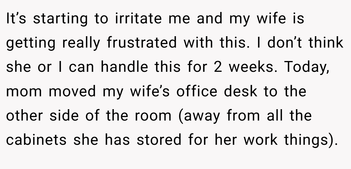 It’s starting to irritate me and my wife is getting really frustrated with this. I don’t think she or I can handle this for 2 weeks. Today, mom moved my wife’s office desk to the other side of the room (away from all the cabinets she has stored for her work things).
