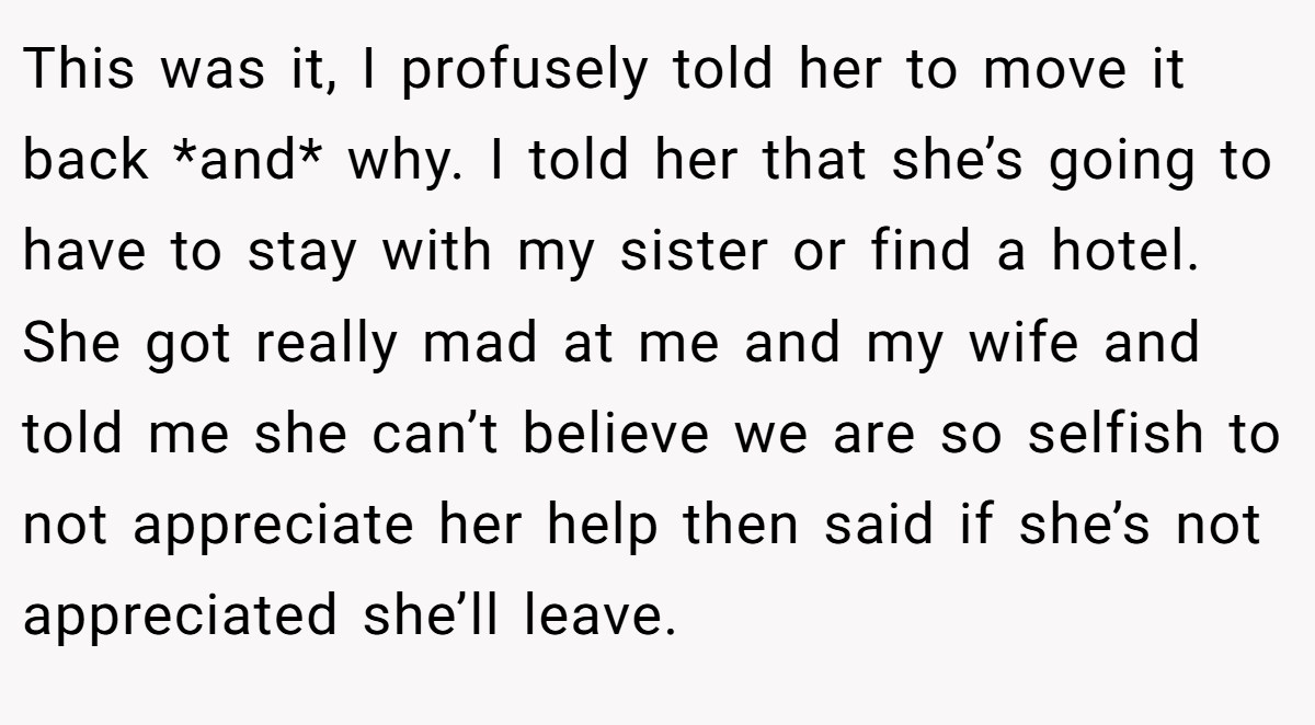 This was it, I profusely told her to move it back *and* why. I told her that she’s going to have to stay with my sister or find a hotel. She got really mad at me and my wife and told me she can’t believe we are so selfish to not appreciate her help then said if she’s not appreciated she’ll leave.