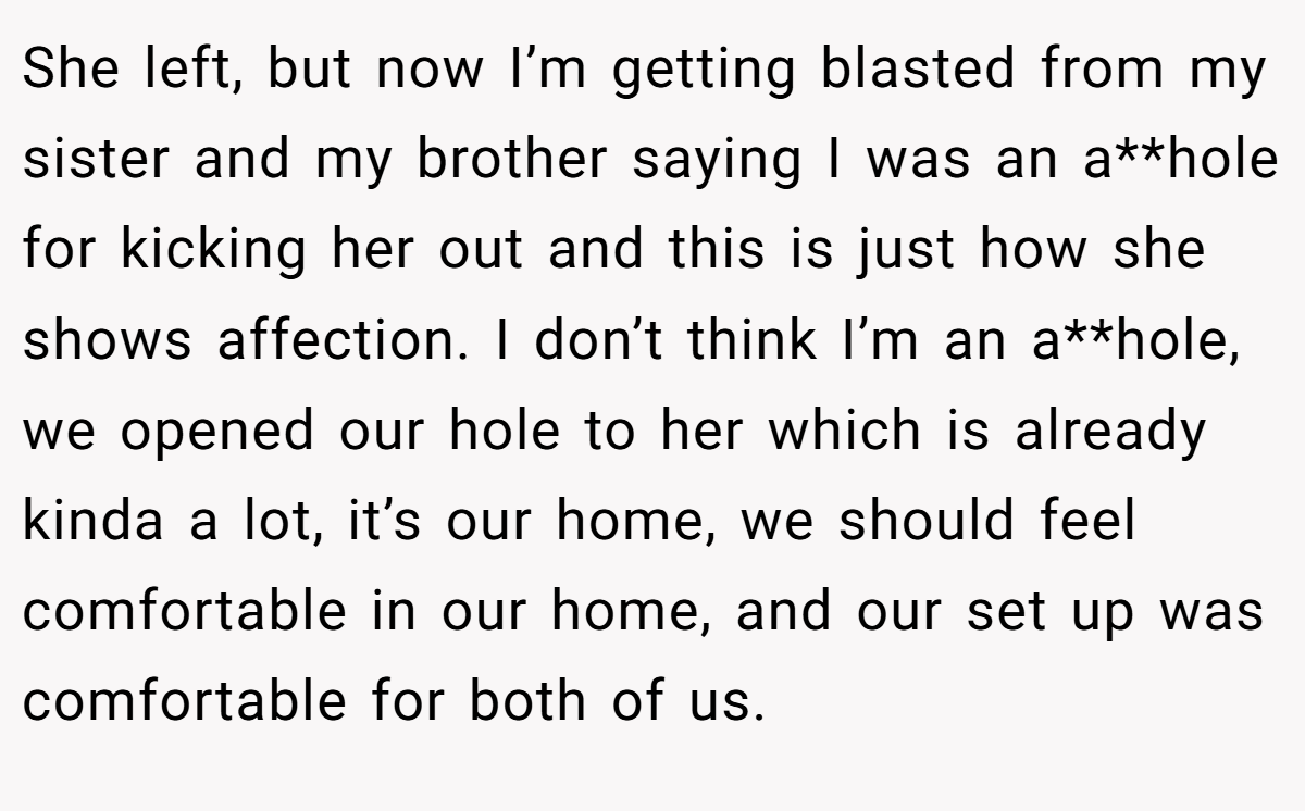 She left, but now I’m getting blasted from my sister and my brother saying I was an a**hole for kicking her out and this is just how she shows affection. I don’t think I’m an a**hole, we opened our hole to her which is already kinda a lot, it’s our home, we should feel comfortable in our home, and our set up was comfortable for both of us.
