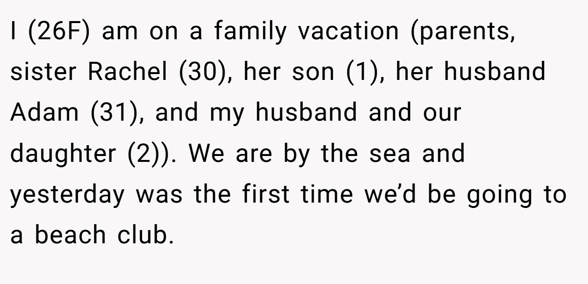 I (26F) am on a family vacation (parents, sister Rachel (30), her son (1), her husband Adam (31), and my husband and our daughter (2)). We are by the sea and yesterday was the first time we’d be going to a beach club.