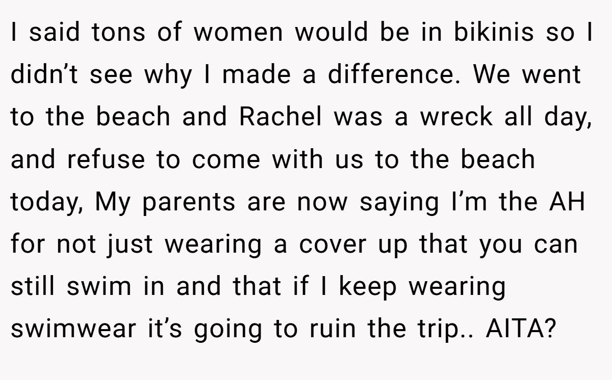 I said tons of women would be in bikinis so I didn’t see why I made a difference. We went to the beach and Rachel was a wreck all day, and refuse to come with us to the beach today, My parents are now saying I’m the AH for not just wearing a cover up that you can still swim in and that if I keep wearing swimwear it’s going to ruin the trip.. AITA?