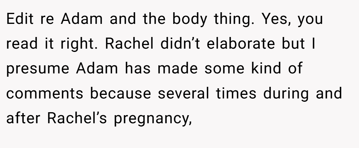 Edit re Adam and the body thing. Yes, you read it right. Rachel didn’t elaborate but I presume Adam has made some kind of comments because several times during and after Rachel’s pregnancy,