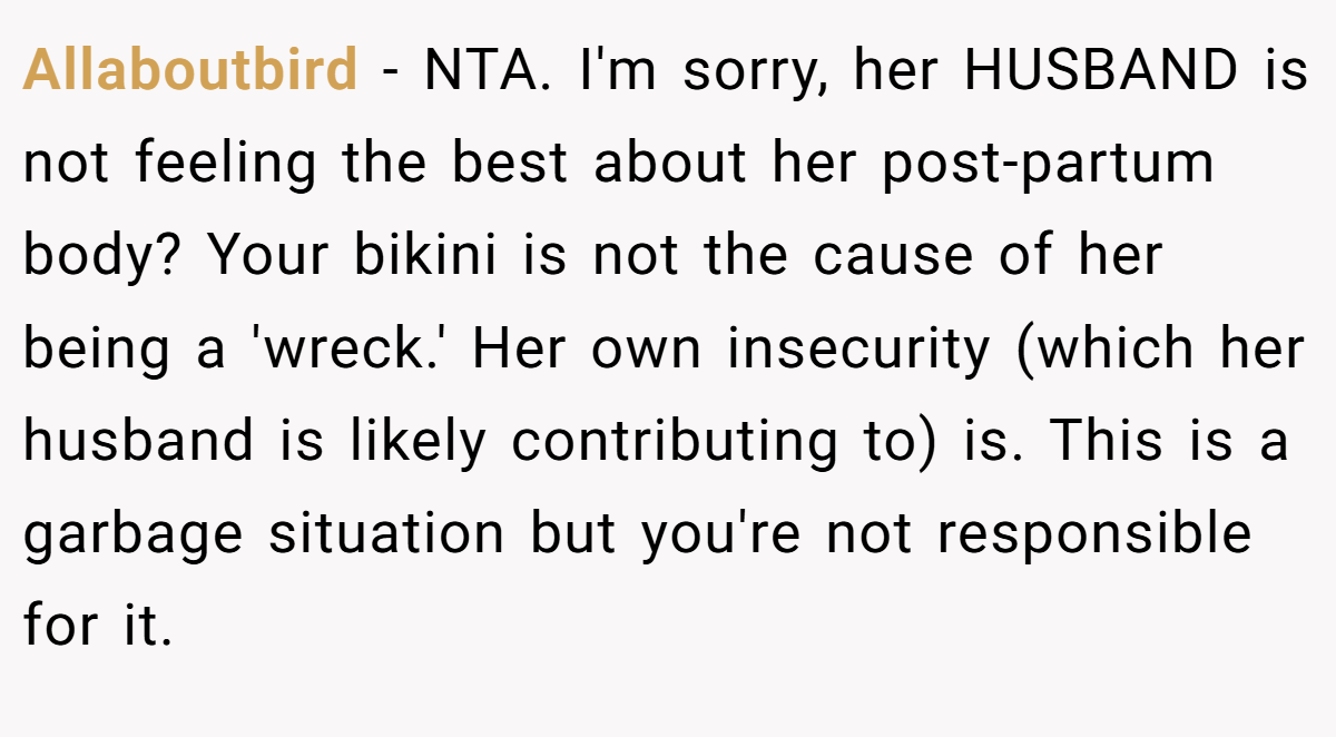 Allaboutbird − NTA. I'm sorry, her HUSBAND is not feeling the best about her post-partum body? Your bikini is not the cause of her being a 'wreck.' Her own insecurity (which her husband is likely contributing to) is. This is a garbage situation but you're not responsible for it.
