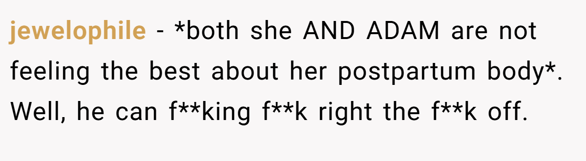 jewelophile − *both she AND ADAM are not feeling the best about her postpartum body*. Well, he can f**king f**k right the f**k off.
