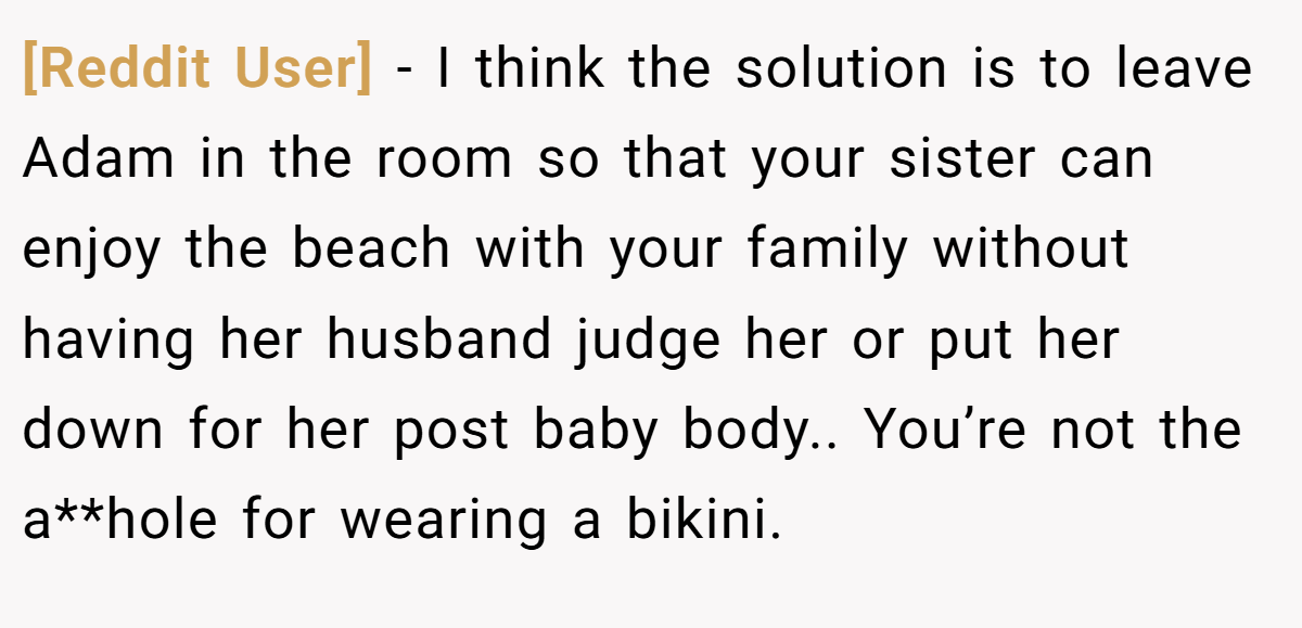 [Reddit User] − I think the solution is to leave Adam in the room so that your sister can enjoy the beach with your family without having her husband judge her or put her down for her post baby body.. You’re not the a**hole for wearing a bikini.