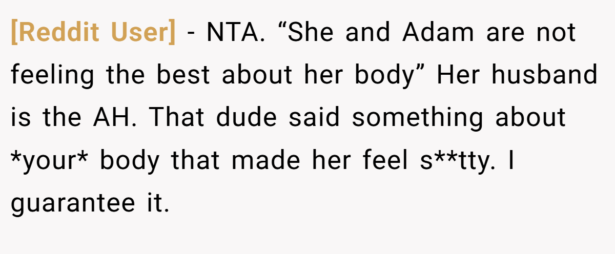 [Reddit User] − NTA. “She and Adam are not feeling the best about her body” Her husband is the AH. That dude said something about *your* body that made her feel s**tty. I guarantee it.