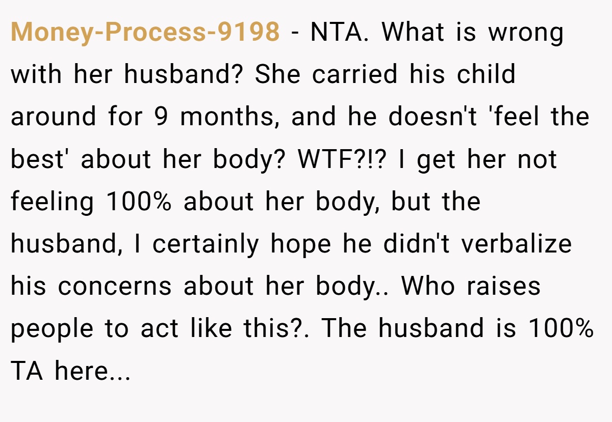 Money-Process-9198 − NTA. What is wrong with her husband? She carried his child around for 9 months, and he doesn't 'feel the best' about her body? WTF?!? I get her not feeling 100% about her body, but the husband, I certainly hope he didn't verbalize his concerns about her body.. Who raises people to act like this?. The husband is 100% TA here...