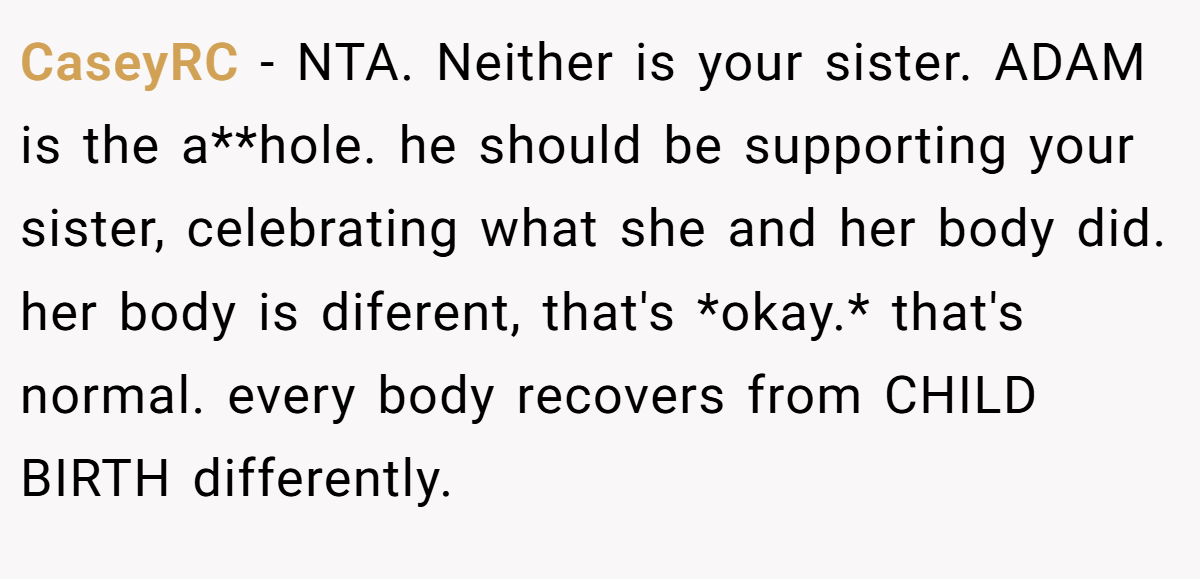 CaseyRC − NTA. Neither is your sister. ADAM is the a**hole. he should be supporting your sister, celebrating what she and her body did. her body is diferent, that's *okay.* that's normal. every body recovers from CHILD BIRTH differently.