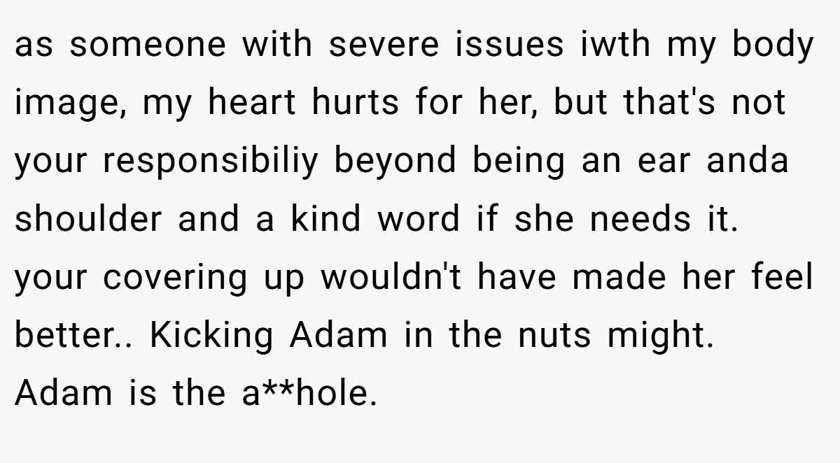 as someone with severe issues iwth my body image, my heart hurts for her, but that's not your responsibiliy beyond being an ear anda shoulder and a kind word if she needs it. your covering up wouldn't have made her feel better.. Kicking Adam in the nuts might. Adam is the a**hole.