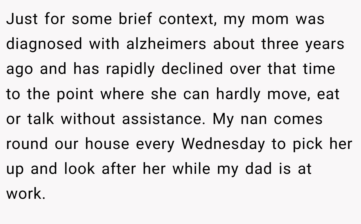 Just for some brief context, my mom was diagnosed with alzheimers about three years ago and has rapidly declined over that time to the point where she can hardly move, eat or talk without assistance. My nan comes round our house every Wednesday to pick her up and look after her while my dad is at work.