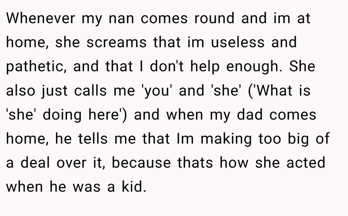 Whenever my nan comes round and im at home, she screams that im useless and pathetic, and that I don't help enough. She also just calls me 'you' and 'she' ('What is 'she' doing here') and when my dad comes home, he tells me that Im making too big of a deal over it, because thats how she acted when he was a kid.