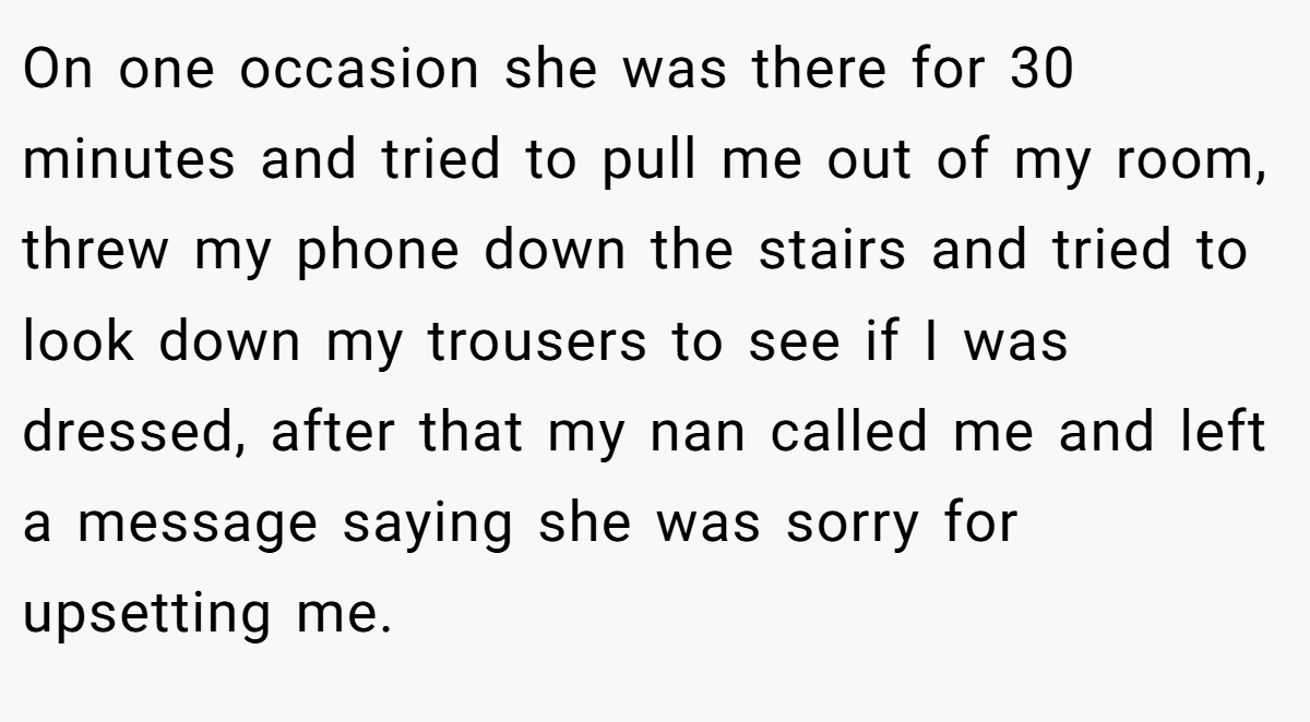 On one occasion she was there for 30 minutes and tried to pull me out of my room, threw my phone down the stairs and tried to look down my trousers to see if I was dressed, after that my nan called me and left a message saying she was sorry for upsetting me.