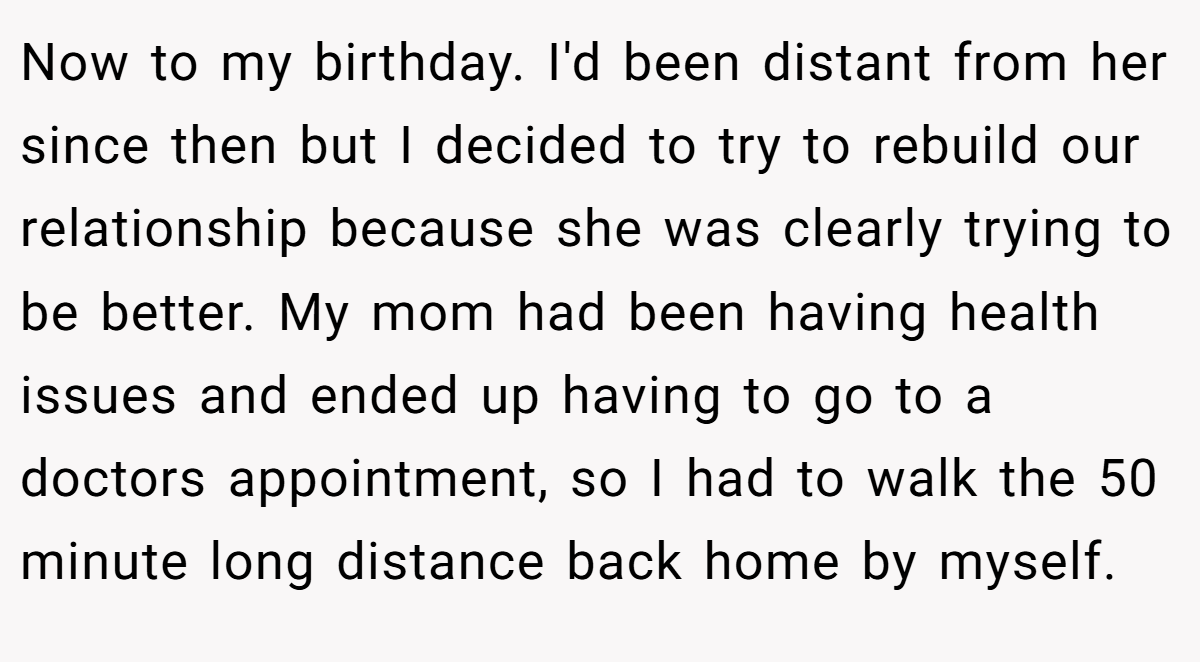 Now to my birthday. I'd been distant from her since then but I decided to try to rebuild our relationship because she was clearly trying to be better. My mom had been having health issues and ended up having to go to a doctors appointment, so I had to walk the 50 minute long distance back home by myself.