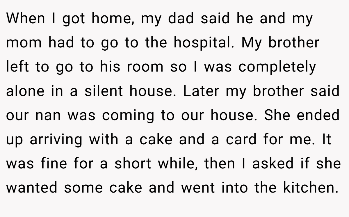 When I got home, my dad said he and my mom had to go to the hospital. My brother left to go to his room so I was completely alone in a silent house. Later my brother said our nan was coming to our house. She ended up arriving with a cake and a card for me. It was fine for a short while, then I asked if she wanted some cake and went into the kitchen.