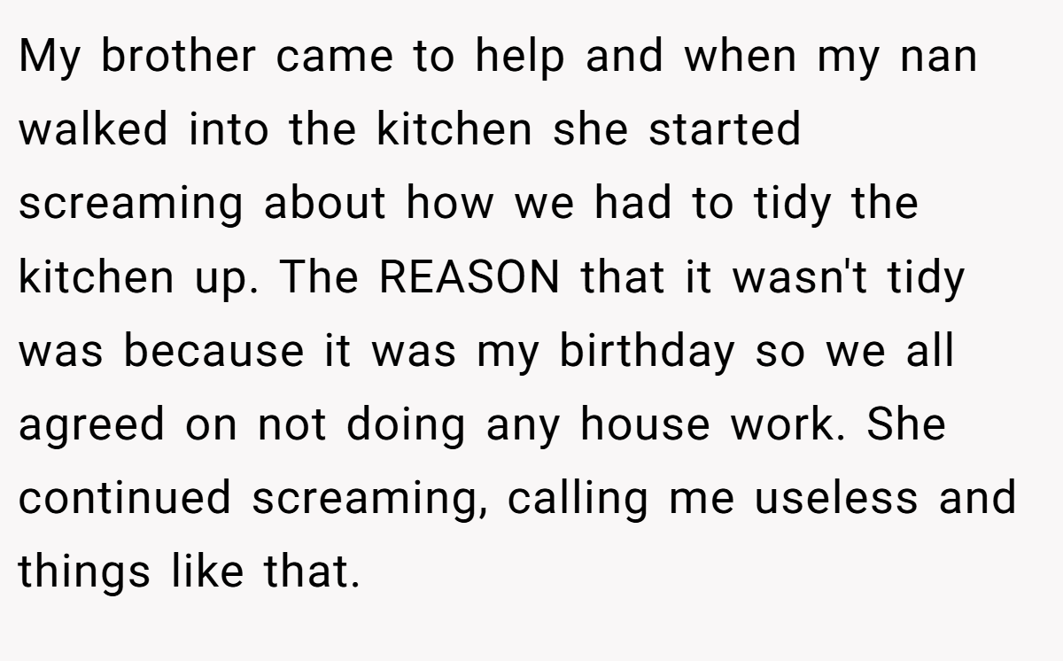 My brother came to help and when my nan walked into the kitchen she started screaming about how we had to tidy the kitchen up. The REASON that it wasn't tidy was because it was my birthday so we all agreed on not doing any house work. She continued screaming, calling me useless and things like that.