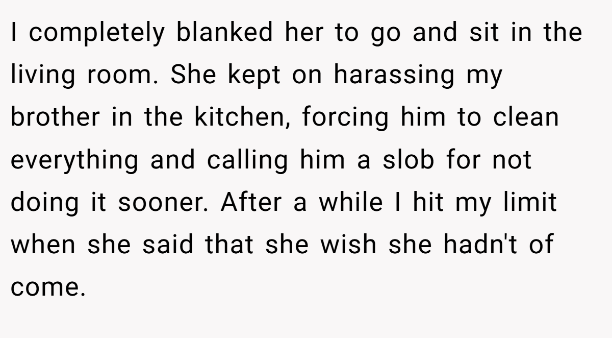 I completely blanked her to go and sit in the living room. She kept on harassing my brother in the kitchen, forcing him to clean everything and calling him a slob for not doing it sooner. After a while I hit my limit when she said that she wish she hadn't of come.