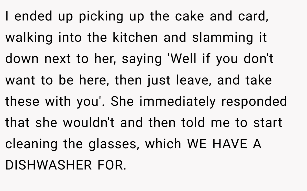 I ended up picking up the cake and card, walking into the kitchen and slamming it down next to her, saying 'Well if you don't want to be here, then just leave, and take these with you'. She immediately responded that she wouldn't and then told me to start cleaning the glasses, which WE HAVE A DISHWASHER FOR.