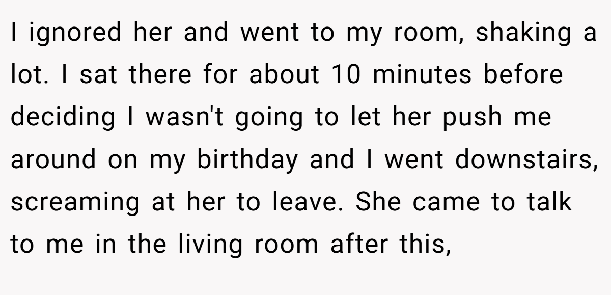 I ignored her and went to my room, shaking a lot. I sat there for about 10 minutes before deciding I wasn't going to let her push me around on my birthday and I went downstairs, screaming at her to leave. She came to talk to me in the living room after this,