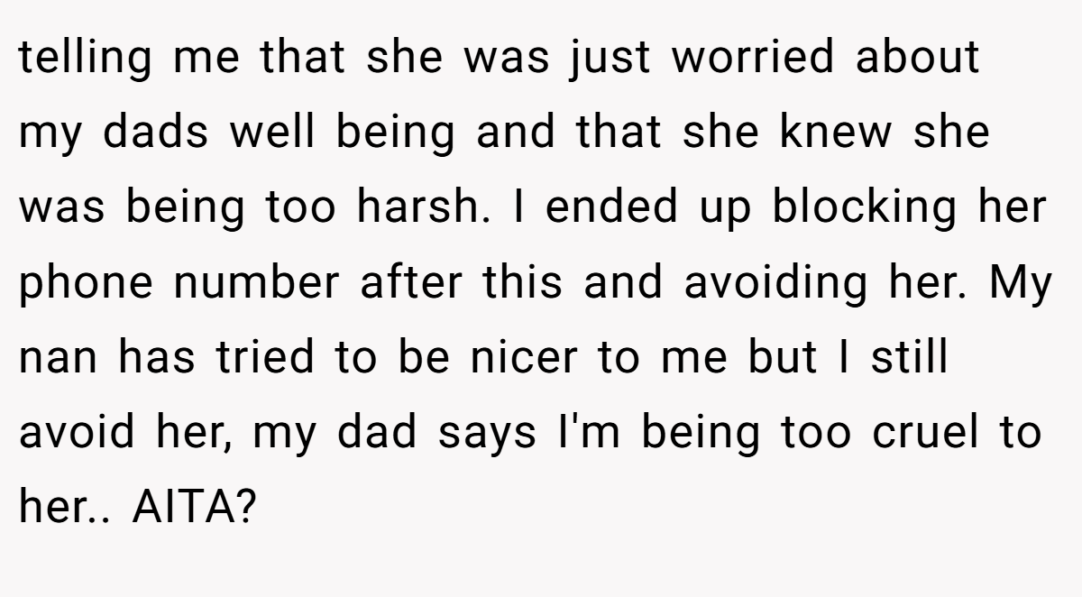 telling me that she was just worried about my dads well being and that she knew she was being too harsh. I ended up blocking her phone number after this and avoiding her. My nan has tried to be nicer to me but I still avoid her, my dad says I'm being too cruel to her.. AITA? 
