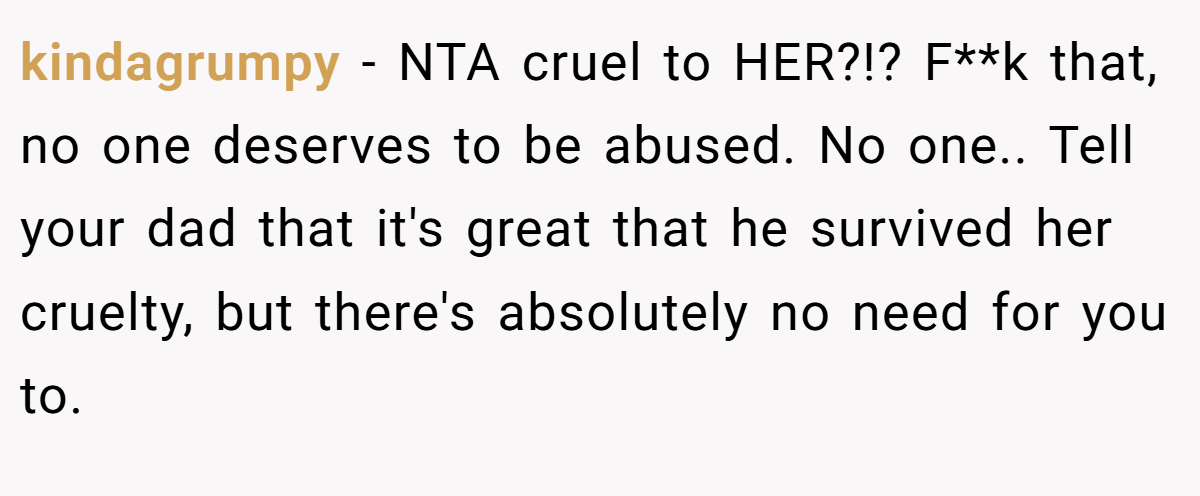 kindagrumpy − NTA cruel to HER?!? F**k that, no one deserves to be abused. No one.. Tell your dad that it's great that he survived her cruelty, but there's absolutely no need for you to.