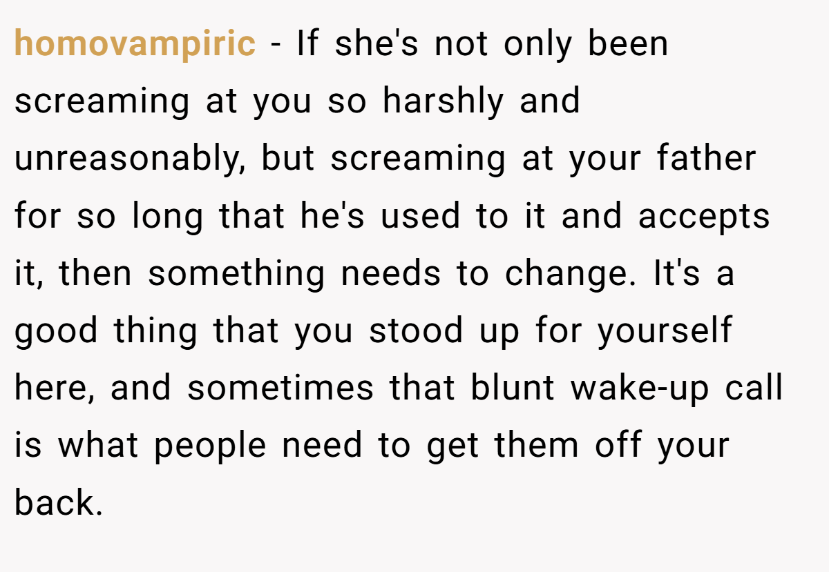 homovampiric − If she's not only been screaming at you so harshly and unreasonably, but screaming at your father for so long that he's used to it and accepts it, then something needs to change. It's a good thing that you stood up for yourself here, and sometimes that blunt wake-up call is what people need to get them off your back.