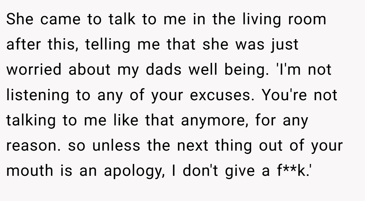 She came to talk to me in the living room after this, telling me that she was just worried about my dads well being. 'I'm not listening to any of your excuses. You're not talking to me like that anymore, for any reason. so unless the next thing out of your mouth is an apology, I don't give a f**k.'