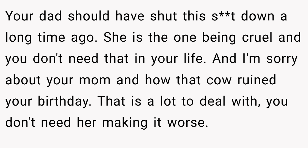 Your dad should have shut this s**t down a long time ago. She is the one being cruel and you don't need that in your life. And I'm sorry about your mom and how that cow ruined your birthday. That is a lot to deal with, you don't need her making it worse.