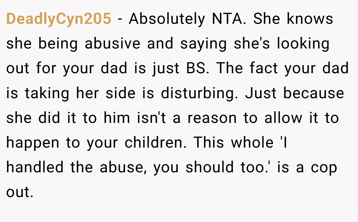 DeadlyCyn205 − Absolutely NTA. She knows she being abusive and saying she's looking out for your dad is just BS. The fact your dad is taking her side is disturbing. Just because she did it to him isn't a reason to allow it to happen to your children. This whole 'I handled the abuse, you should too.' is a cop out.