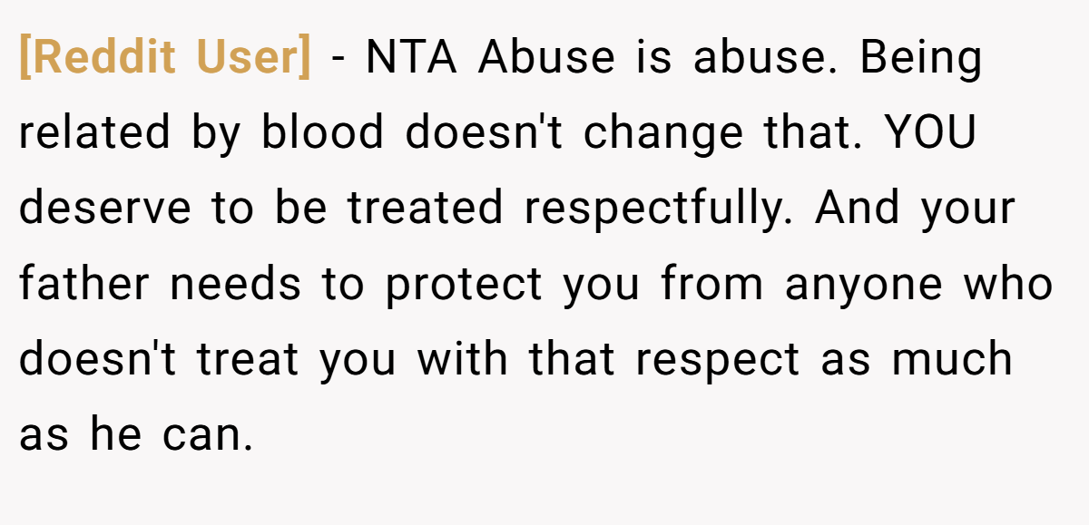 [Reddit User] − NTA Abuse is abuse. Being related by blood doesn't change that. YOU deserve to be treated respectfully. And your father needs to protect you from anyone who doesn't treat you with that respect as much as he can.