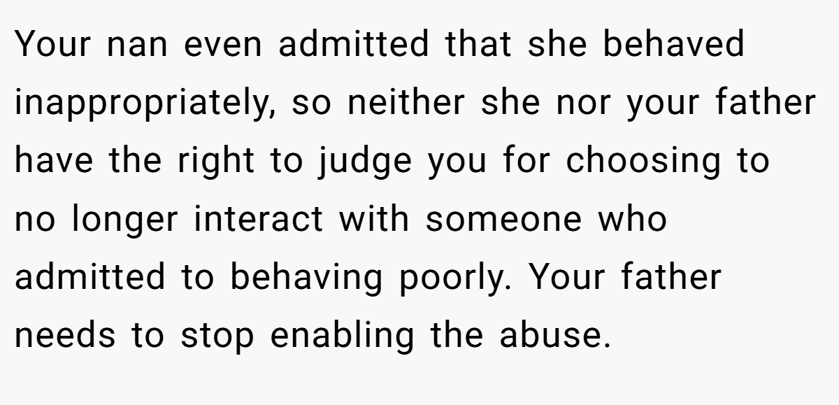 Your nan even admitted that she behaved inappropriately, so neither she nor your father have the right to judge you for choosing to no longer interact with someone who admitted to behaving poorly. Your father needs to stop enabling the abuse.