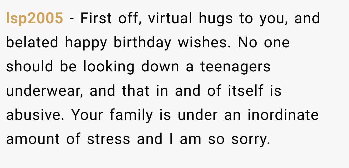 lsp2005 − First off, virtual hugs to you, and belated happy birthday wishes. No one should be looking down a teenagers underwear, and that in and of itself is abusive. Your family is under an inordinate amount of stress and I am so sorry.