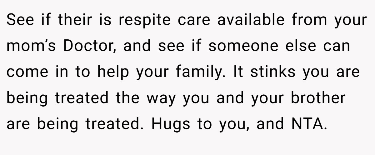 See if their is respite care available from your mom’s Doctor, and see if someone else can come in to help your family. It stinks you are being treated the way you and your brother are being treated. Hugs to you, and NTA.