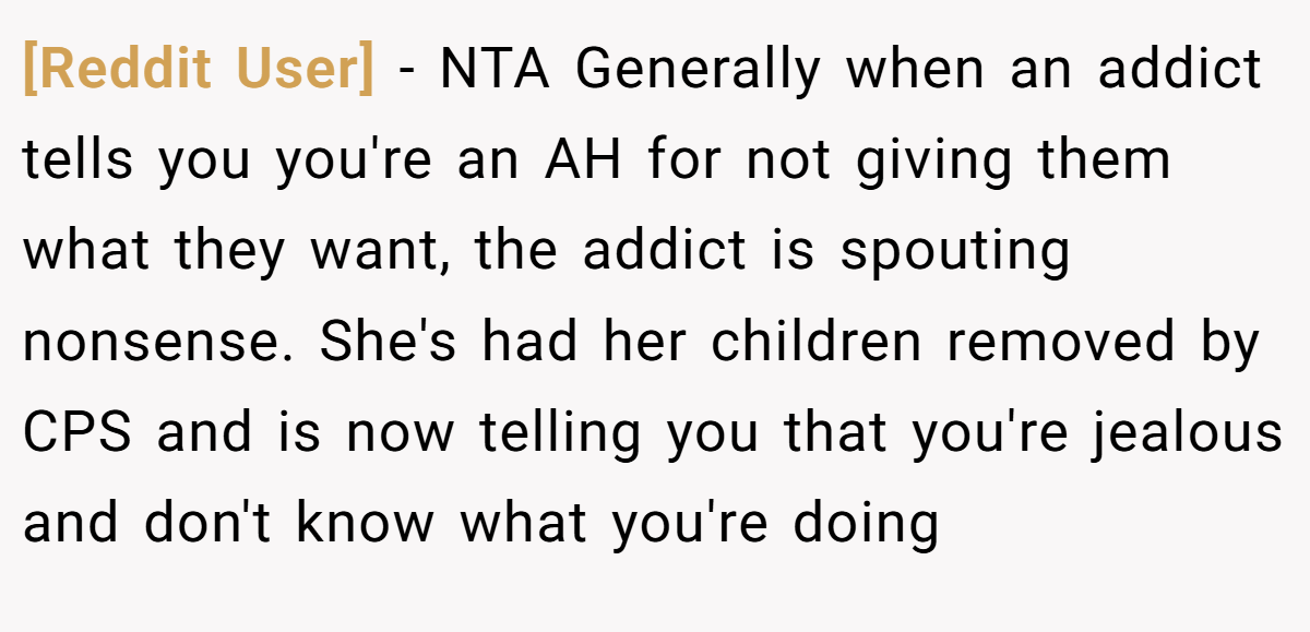 [Reddit User] − NTA Generally when an addict tells you you're an AH for not giving them what they want, the addict is spouting nonsense. She's had her children removed by CPS and is now telling you that you're jealous and don't know what you're doing