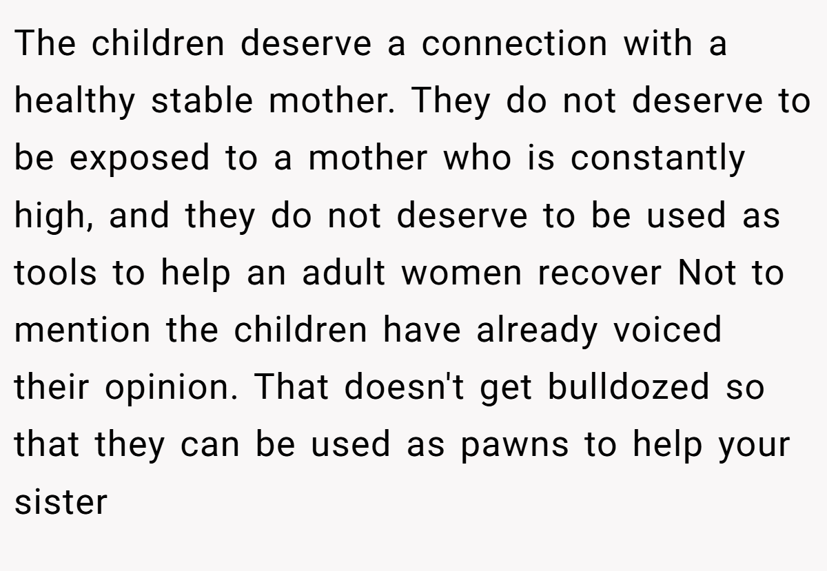 The children deserve a connection with a healthy stable mother. They do not deserve to be exposed to a mother who is constantly high, and they do not deserve to be used as tools to help an adult women recover Not to mention the children have already voiced their opinion. That doesn't get bulldozed so that they can be used as pawns to help your sister