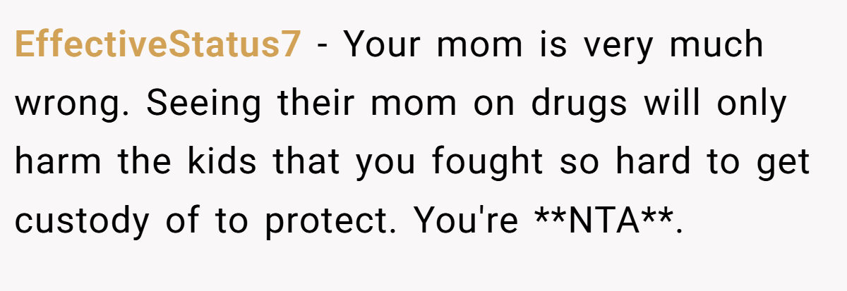 EffectiveStatus7 − Your mom is very much wrong. Seeing their mom on drugs will only harm the kids that you fought so hard to get custody of to protect. You're **NTA**.