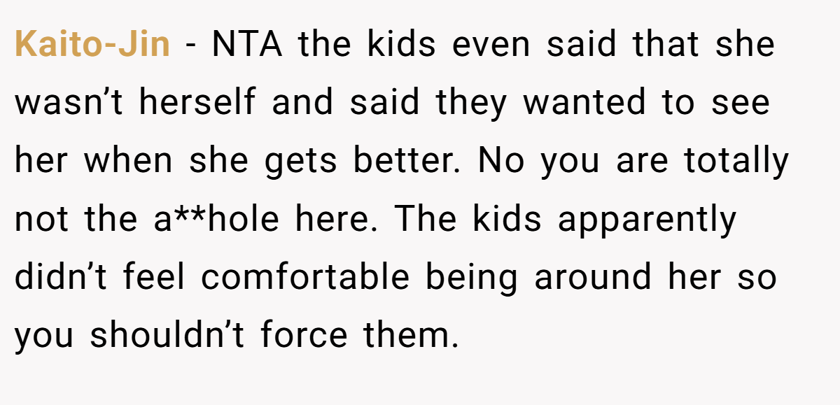 Kaito-Jin − NTA the kids even said that she wasn’t herself and said they wanted to see her when she gets better. No you are totally not the a**hole here. The kids apparently didn’t feel comfortable being around her so you shouldn’t force them.