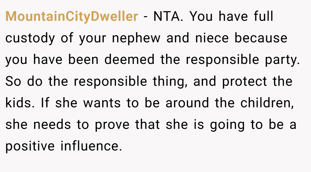 MountainCityDweller − NTA. You have full custody of your nephew and niece because you have been deemed the responsible party. So do the responsible thing, and protect the kids. If she wants to be around the children, she needs to prove that she is going to be a positive influence.