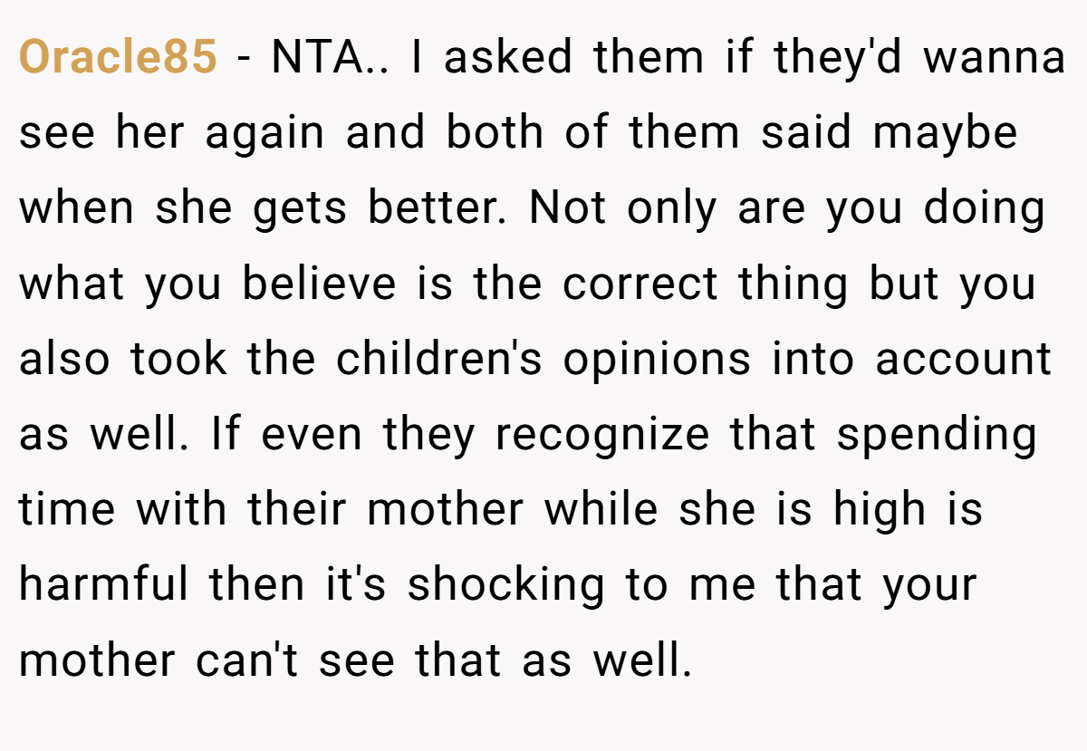 Oracle85 − NTA.. I asked them if they'd wanna see her again and both of them said maybe when she gets better. Not only are you doing what you believe is the correct thing but you also took the children's opinions into account as well. If even they recognize that spending time with their mother while she is high is harmful then it's shocking to me that your mother can't see that as well.