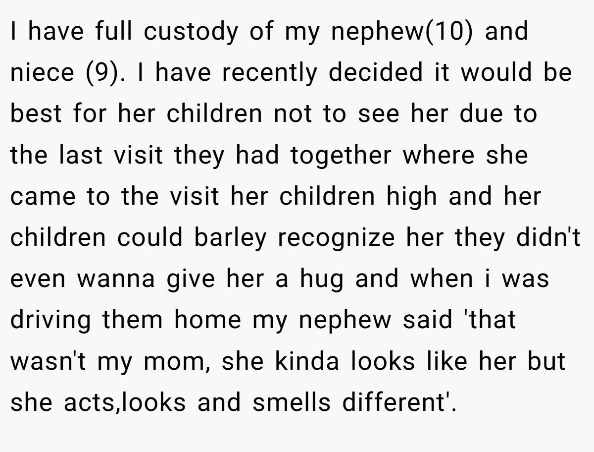 I have full custody of my nephew(10) and niece (9). I have recently decided it would be best for her children not to see her due to the last visit they had together where she came to the visit her children high and her children could barley recognize her they didn't even wanna give her a hug and when i was driving them home my nephew said 'that wasn't my mom, she kinda looks like her but she acts,looks and smells different'.