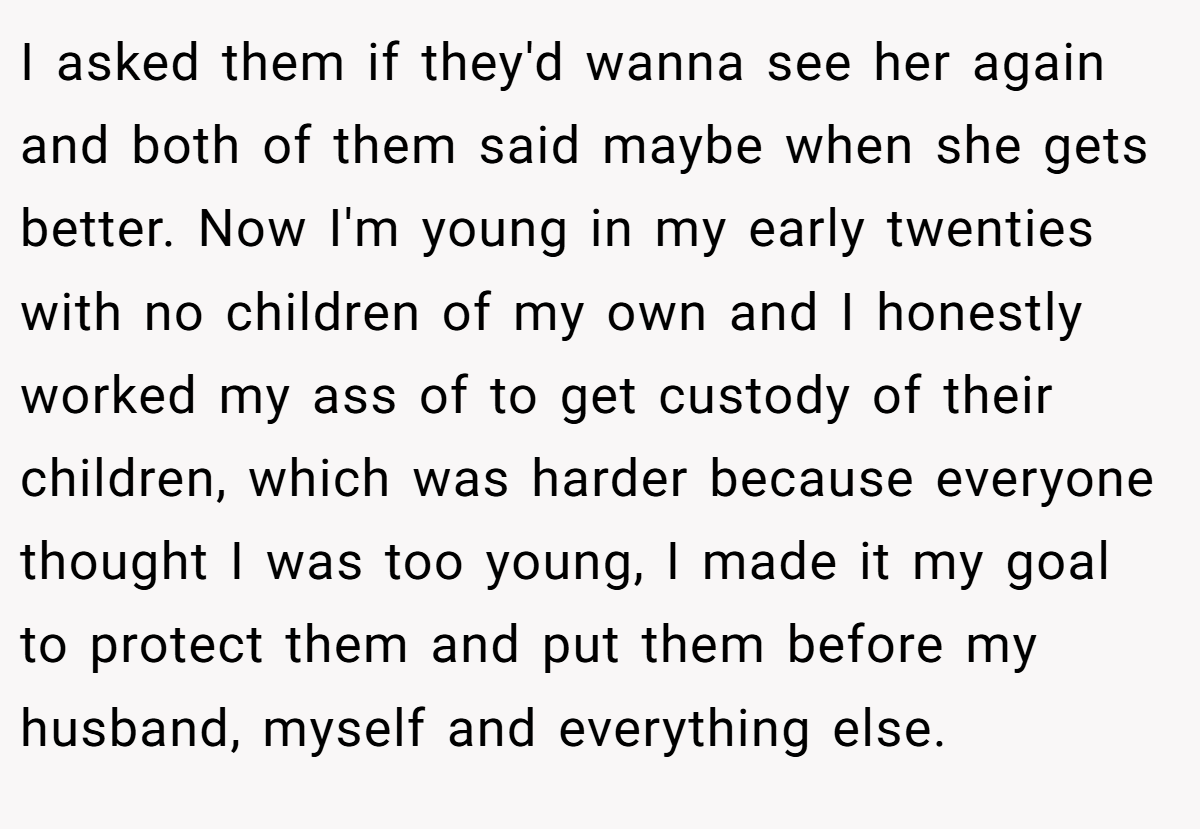 I asked them if they'd wanna see her again and both of them said maybe when she gets better. Now I'm young in my early twenties with no children of my own and I honestly worked my ass of to get custody of their children, which was harder because everyone thought I was too young, I made it my goal to protect them and put them before my husband, myself and everything else.