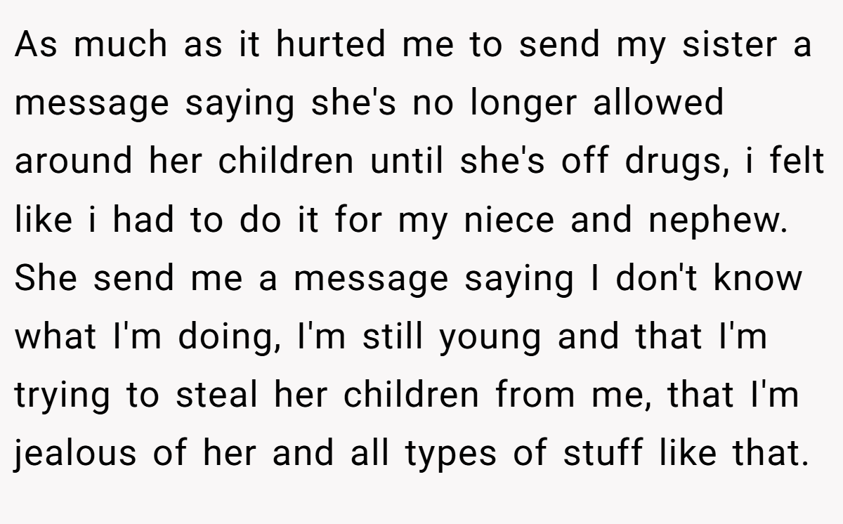 As much as it hurted me to send my sister a message saying she's no longer allowed around her children until she's off drugs, i felt like i had to do it for my niece and nephew. She send me a message saying I don't know what I'm doing, I'm still young and that I'm trying to steal her children from me, that I'm jealous of her and all types of stuff like that.
