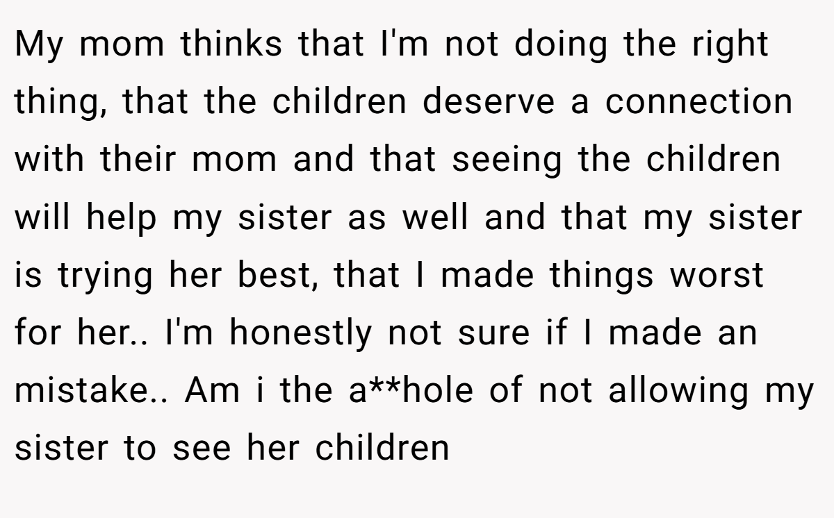 My mom thinks that I'm not doing the right thing, that the children deserve a connection with their mom and that seeing the children will help my sister as well and that my sister is trying her best, that I made things worst for her.. I'm honestly not sure if I made an mistake.. Am i the a**hole of not allowing my sister to see her children