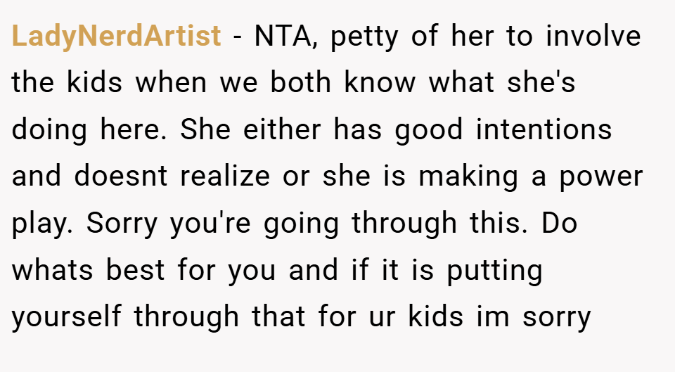 LadyNerdArtist − NTA, petty of her to involve the kids when we both know what she's doing here. She either has good intentions and doesnt realize or she is making a power play. Sorry you're going through this. Do whats best for you and if it is putting yourself through that for ur kids im sorry